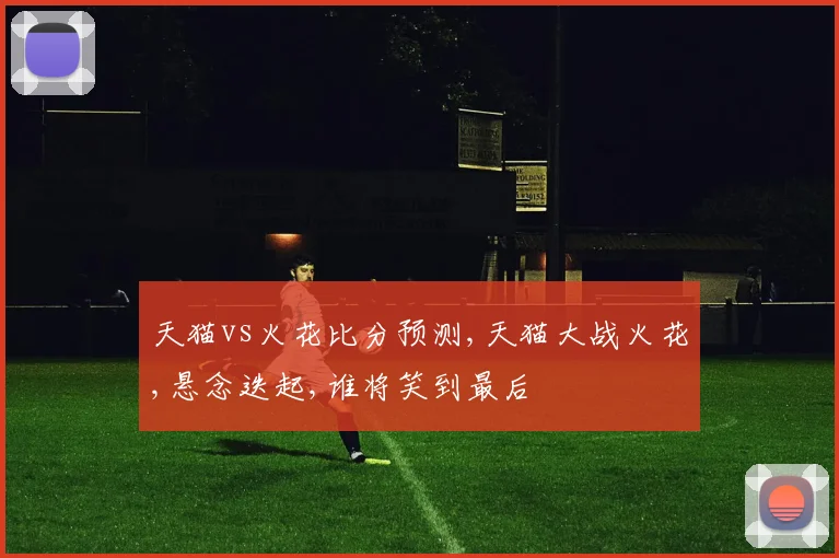 天猫vs火花比分预测,天猫大战火花,悬念迭起,谁将笑到最后