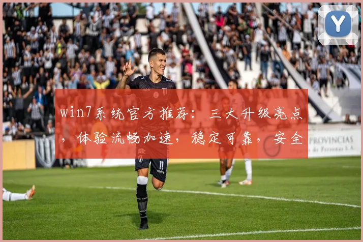 win7系统官方推荐：三大升级亮点，体验流畅加速，稳定可靠，安全无忧，三重保障