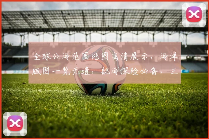 全球公海范围地图高清展示，海洋版图一览无遗，航海探险必备，三海域详图大公开，探索未知海域。